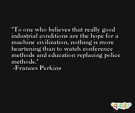 To one who believes that really good industrial conditions are the hope for a machine civilization, nothing is more heartening than to watch conference methods and education replacing police methods. -Frances Perkins