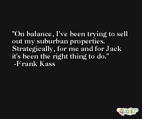 On balance, I've been trying to sell out my suburban properties. Strategically, for me and for Jack it's been the right thing to do. -Frank Kass