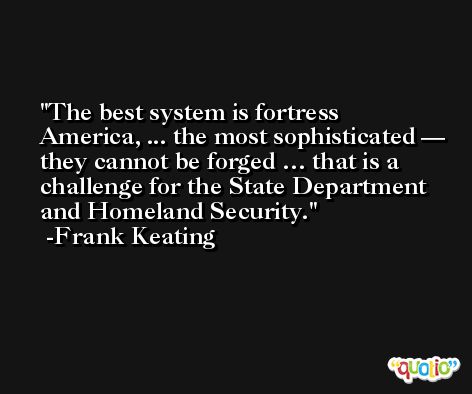 The best system is fortress America, ... the most sophisticated — they cannot be forged … that is a challenge for the State Department and Homeland Security. -Frank Keating