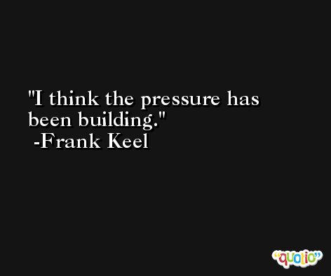I think the pressure has been building. -Frank Keel