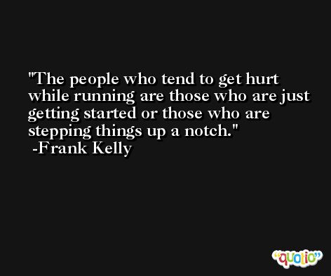 The people who tend to get hurt while running are those who are just getting started or those who are stepping things up a notch. -Frank Kelly