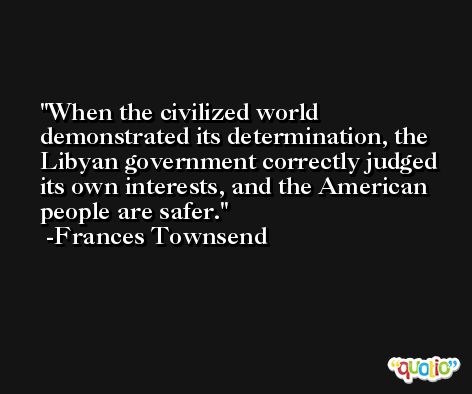 When the civilized world demonstrated its determination, the Libyan government correctly judged its own interests, and the American people are safer. -Frances Townsend
