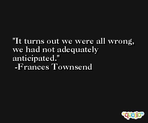 It turns out we were all wrong, we had not adequately anticipated. -Frances Townsend