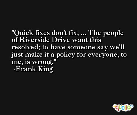 Quick fixes don't fix, ... The people of Riverside Drive want this resolved; to have someone say we'll just make it a policy for everyone, to me, is wrong. -Frank King