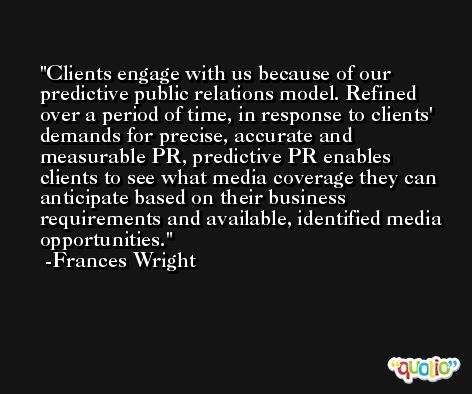 Clients engage with us because of our predictive public relations model. Refined over a period of time, in response to clients' demands for precise, accurate and measurable PR, predictive PR enables clients to see what media coverage they can anticipate based on their business requirements and available, identified media opportunities. -Frances Wright
