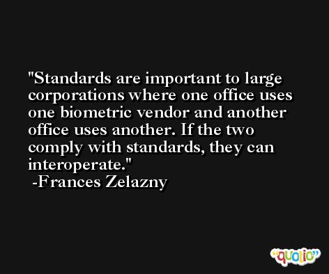 Standards are important to large corporations where one office uses one biometric vendor and another office uses another. If the two comply with standards, they can interoperate. -Frances Zelazny