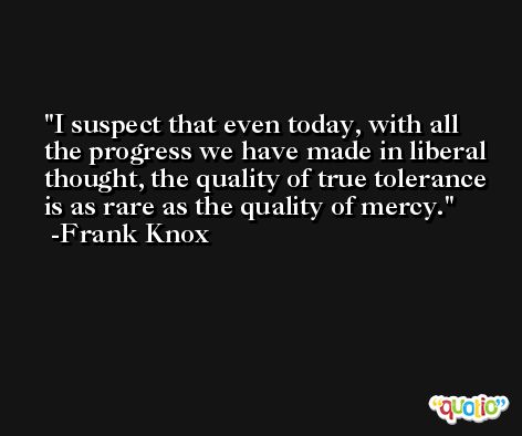 I suspect that even today, with all the progress we have made in liberal thought, the quality of true tolerance is as rare as the quality of mercy. -Frank Knox