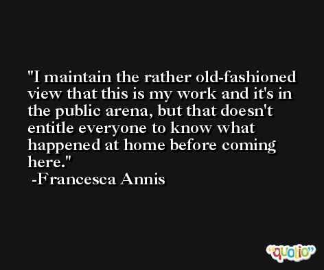 I maintain the rather old-fashioned view that this is my work and it's in the public arena, but that doesn't entitle everyone to know what happened at home before coming here. -Francesca Annis