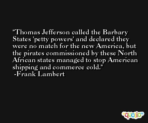 Thomas Jefferson called the Barbary States 'petty powers' and declared they were no match for the new America, but the pirates commissioned by these North African states managed to stop American shipping and commerce cold. -Frank Lambert
