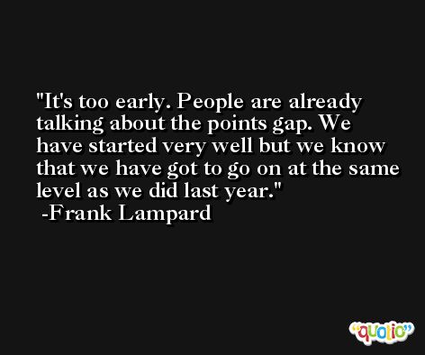 It's too early. People are already talking about the points gap. We have started very well but we know that we have got to go on at the same level as we did last year. -Frank Lampard