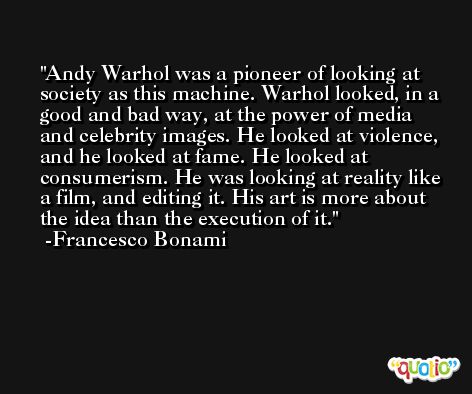 Andy Warhol was a pioneer of looking at society as this machine. Warhol looked, in a good and bad way, at the power of media and celebrity images. He looked at violence, and he looked at fame. He looked at consumerism. He was looking at reality like a film, and editing it. His art is more about the idea than the execution of it. -Francesco Bonami