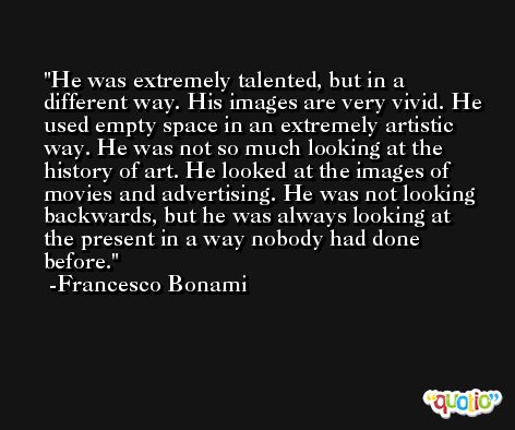 He was extremely talented, but in a different way. His images are very vivid. He used empty space in an extremely artistic way. He was not so much looking at the history of art. He looked at the images of movies and advertising. He was not looking backwards, but he was always looking at the present in a way nobody had done before. -Francesco Bonami