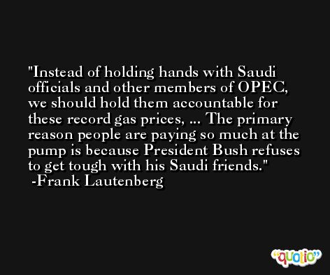 Instead of holding hands with Saudi officials and other members of OPEC, we should hold them accountable for these record gas prices, ... The primary reason people are paying so much at the pump is because President Bush refuses to get tough with his Saudi friends. -Frank Lautenberg