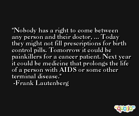 Nobody has a right to come between any person and their doctor, ... Today they might not fill prescriptions for birth control pills. Tomorrow it could be painkillers for a cancer patient. Next year it could be medicine that prolongs the life of a person with AIDS or some other terminal disease. -Frank Lautenberg