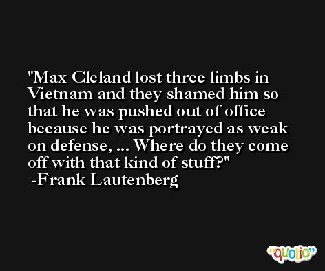 Max Cleland lost three limbs in Vietnam and they shamed him so that he was pushed out of office because he was portrayed as weak on defense, ... Where do they come off with that kind of stuff? -Frank Lautenberg