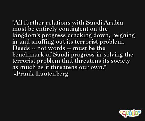 All further relations with Saudi Arabia must be entirely contingent on the kingdom's progress cracking down, reigning in and snuffing out its terrorist problem. Deeds -- not words -- must be the benchmark of Saudi progress in solving the terrorist problem that threatens its society as much as it threatens our own. -Frank Lautenberg