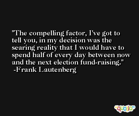 The compelling factor, I've got to tell you, in my decision was the searing reality that I would have to spend half of every day between now and the next election fund-raising. -Frank Lautenberg