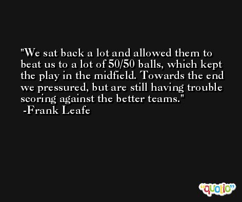 We sat back a lot and allowed them to beat us to a lot of 50/50 balls, which kept the play in the midfield. Towards the end we pressured, but are still having trouble scoring against the better teams. -Frank Leafe