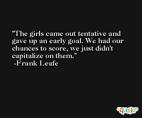 The girls came out tentative and gave up an early goal. We had our chances to score, we just didn't capitalize on them. -Frank Leafe
