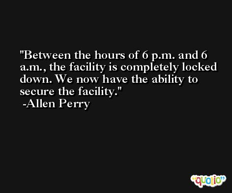 Between the hours of 6 p.m. and 6 a.m., the facility is completely locked down. We now have the ability to secure the facility. -Allen Perry