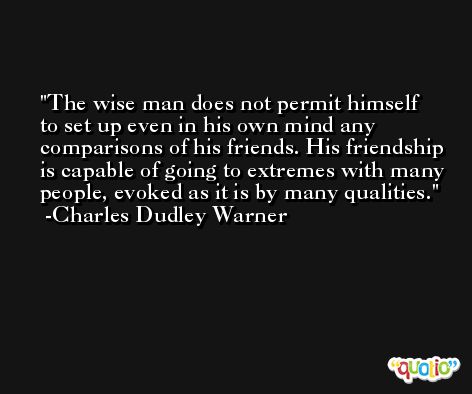 The wise man does not permit himself to set up even in his own mind any comparisons of his friends. His friendship is capable of going to extremes with many people, evoked as it is by many qualities. -Charles Dudley Warner