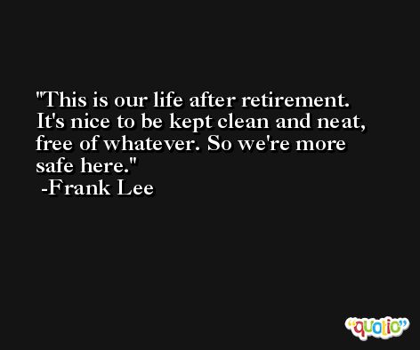 This is our life after retirement. It's nice to be kept clean and neat, free of whatever. So we're more safe here. -Frank Lee