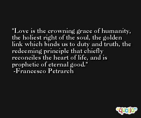 Love is the crowning grace of humanity, the holiest right of the soul, the golden link which binds us to duty and truth, the redeeming principle that chiefly reconciles the heart of life, and is prophetic of eternal good. -Francesco Petrarch