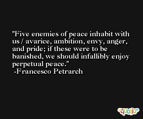 Five enemies of peace inhabit with us / avarice, ambition, envy, anger, and pride; if these were to be banished, we should infallibly enjoy perpetual peace. -Francesco Petrarch