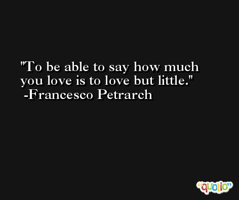 To be able to say how much you love is to love but little. -Francesco Petrarch