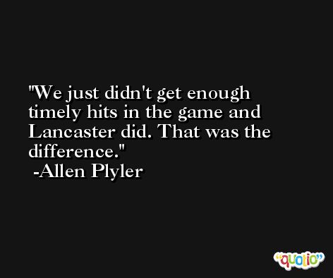 We just didn't get enough timely hits in the game and Lancaster did. That was the difference. -Allen Plyler