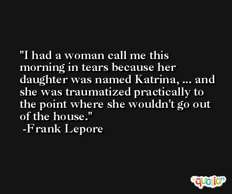 I had a woman call me this morning in tears because her daughter was named Katrina, ... and she was traumatized practically to the point where she wouldn't go out of the house. -Frank Lepore