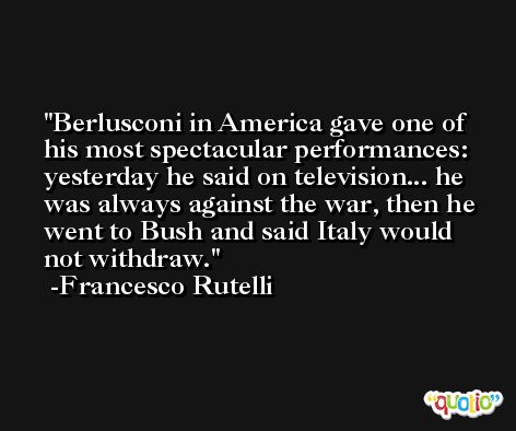 Berlusconi in America gave one of his most spectacular performances: yesterday he said on television... he was always against the war, then he went to Bush and said Italy would not withdraw. -Francesco Rutelli