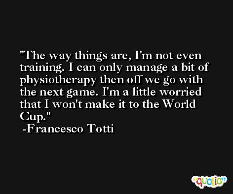 The way things are, I'm not even training. I can only manage a bit of physiotherapy then off we go with the next game. I'm a little worried that I won't make it to the World Cup. -Francesco Totti