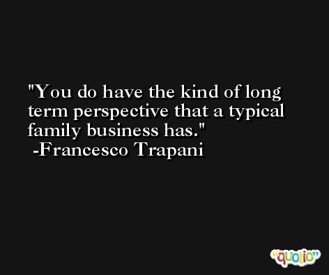 You do have the kind of long term perspective that a typical family business has. -Francesco Trapani