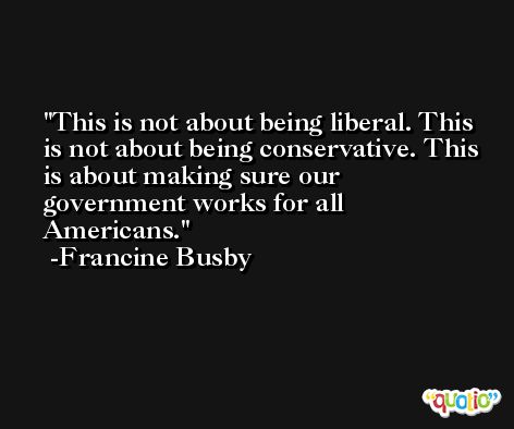 This is not about being liberal. This is not about being conservative. This is about making sure our government works for all Americans. -Francine Busby