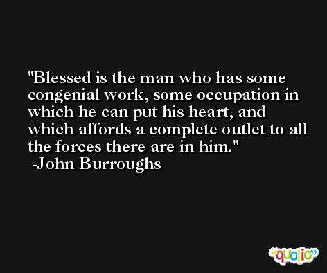 Blessed is the man who has some congenial work, some occupation in which he can put his heart, and which affords a complete outlet to all the forces there are in him. -John Burroughs