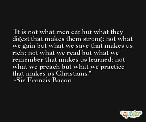 It is not what men eat but what they digest that makes them strong; not what we gain but what we save that makes us rich; not what we read but what we remember that makes us learned; not what we preach but what we practice that makes us Christians. -Sir Francis Bacon