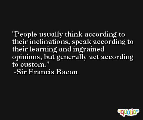 People usually think according to their inclinations, speak according to their learning and ingrained opinions, but generally act according to custom. -Sir Francis Bacon
