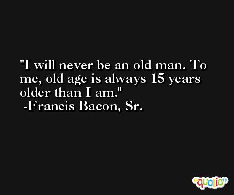 I will never be an old man. To me, old age is always 15 years older than I am. -Francis Bacon, Sr.