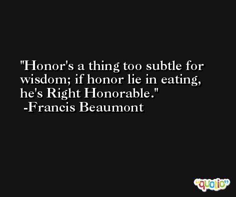 Honor's a thing too subtle for wisdom; if honor lie in eating, he's Right Honorable. -Francis Beaumont
