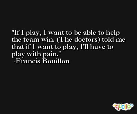 If I play, I want to be able to help the team win. (The doctors) told me that if I want to play, I'll have to play with pain. -Francis Bouillon
