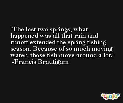 The last two springs, what happened was all that rain and runoff extended the spring fishing season. Because of so much moving water, those fish move around a lot. -Francis Brautigam