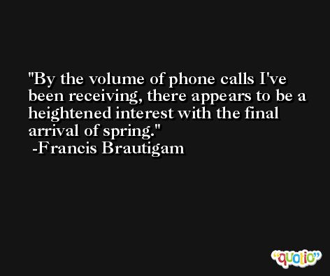 By the volume of phone calls I've been receiving, there appears to be a heightened interest with the final arrival of spring. -Francis Brautigam