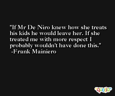 If Mr De Niro knew how she treats his kids he would leave her. If she treated me with more respect I probably wouldn't have done this. -Frank Mainiero
