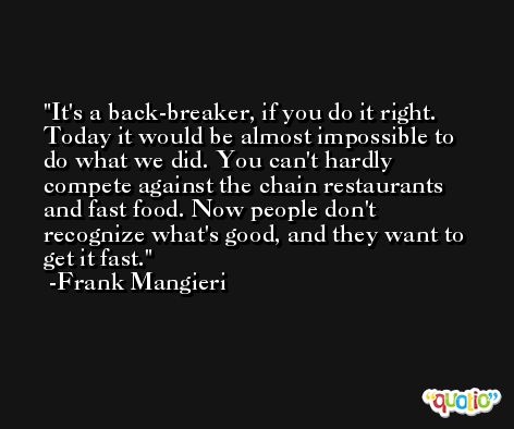 It's a back-breaker, if you do it right. Today it would be almost impossible to do what we did. You can't hardly compete against the chain restaurants and fast food. Now people don't recognize what's good, and they want to get it fast. -Frank Mangieri