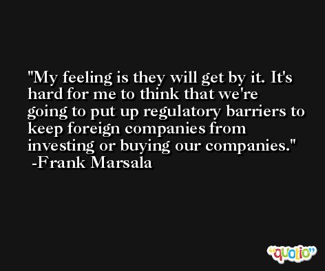 My feeling is they will get by it. It's hard for me to think that we're going to put up regulatory barriers to keep foreign companies from investing or buying our companies. -Frank Marsala