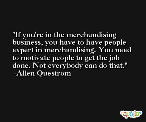 If you're in the merchandising business, you have to have people expert in merchandising. You need to motivate people to get the job done. Not everybody can do that. -Allen Questrom