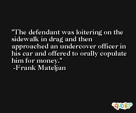 The defendant was loitering on the sidewalk in drag and then approached an undercover officer in his car and offered to orally copulate him for money. -Frank Mateljan