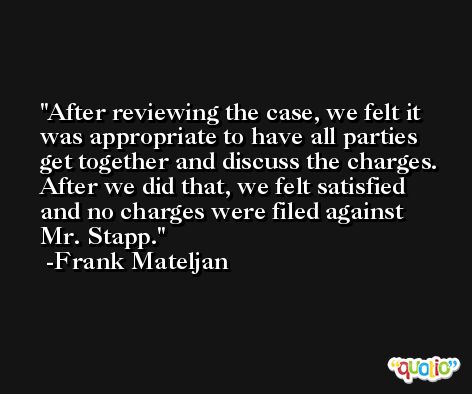 After reviewing the case, we felt it was appropriate to have all parties get together and discuss the charges. After we did that, we felt satisfied and no charges were filed against Mr. Stapp. -Frank Mateljan