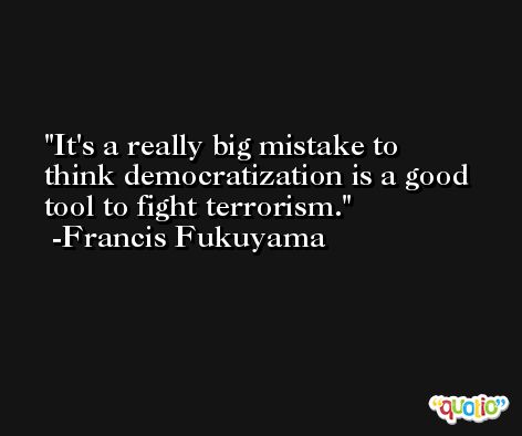It's a really big mistake to think democratization is a good tool to fight terrorism. -Francis Fukuyama